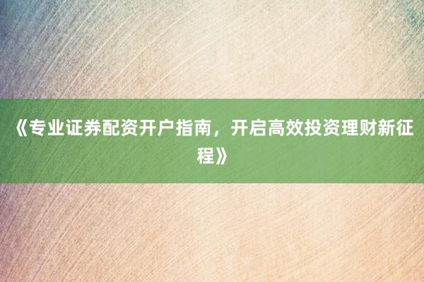 《专业证券配资开户指南，开启高效投资理财新征程》