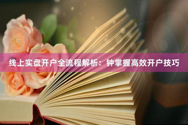 线上实盘开户全流程解析：钟掌握高效开户技巧