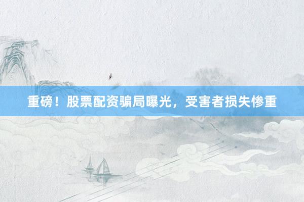 重磅！股票配资骗局曝光，受害者损失惨重