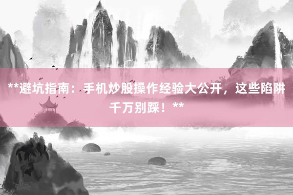 **避坑指南：手机炒股操作经验大公开，这些陷阱千万别踩！**