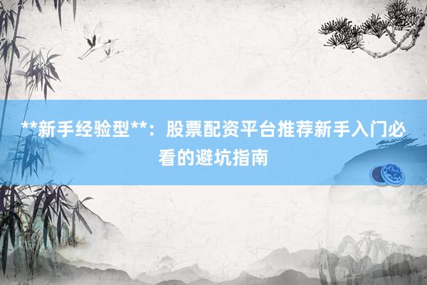 **新手经验型**：股票配资平台推荐新手入门必看的避坑指南