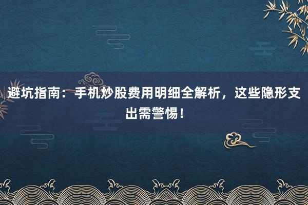 避坑指南：手机炒股费用明细全解析，这些隐形支出需警惕！