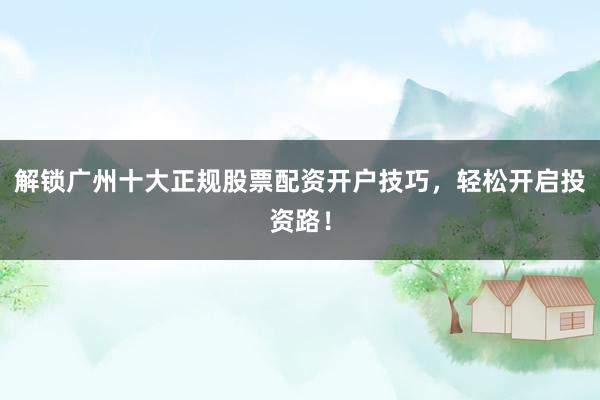 解锁广州十大正规股票配资开户技巧，轻松开启投资路！