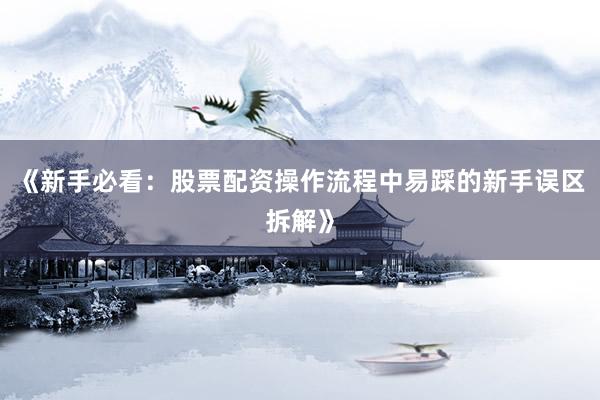 《新手必看：股票配资操作流程中易踩的新手误区拆解》