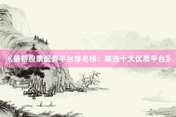 《最新股票配资平台排名榜：精选十大优质平台》