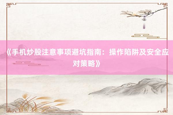 《手机炒股注意事项避坑指南：操作陷阱及安全应对策略》