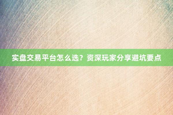 实盘交易平台怎么选?资深玩家分享避坑要点