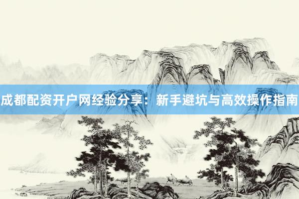 成都配资开户网经验分享：新手避坑与高效操作指南