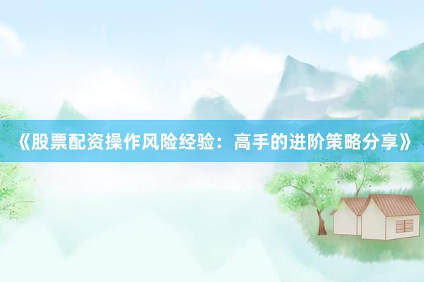 《股票配资操作风险经验：高手的进阶策略分享》