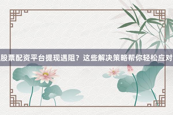 股票配资平台提现遇阻？这些解决策略帮你轻松应对