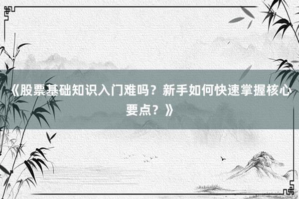 《股票基础知识入门难吗?新手如何快速掌握核心要点?》