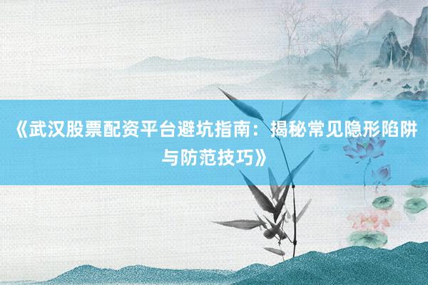 《武汉股票配资平台避坑指南：揭秘常见隐形陷阱与防范技巧》
