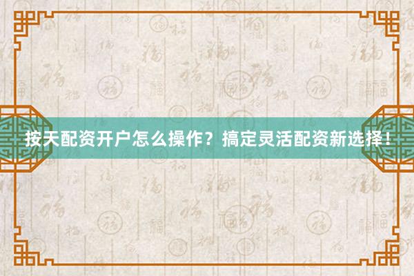 按天配资开户怎么操作？搞定灵活配资新选择！