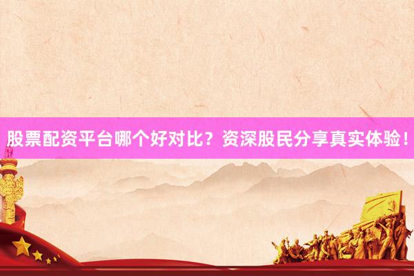股票配资平台哪个好对比？资深股民分享真实体验！