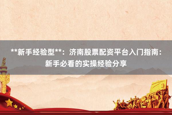 **新手经验型**：济南股票配资平台入门指南：新手必看的实操经验分享