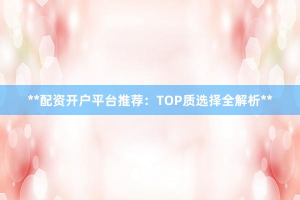 **配资开户平台推荐：TOP质选择全解析**