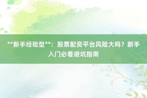 **新手经验型**：股票配资平台风险大吗？新手入门必看避坑指南