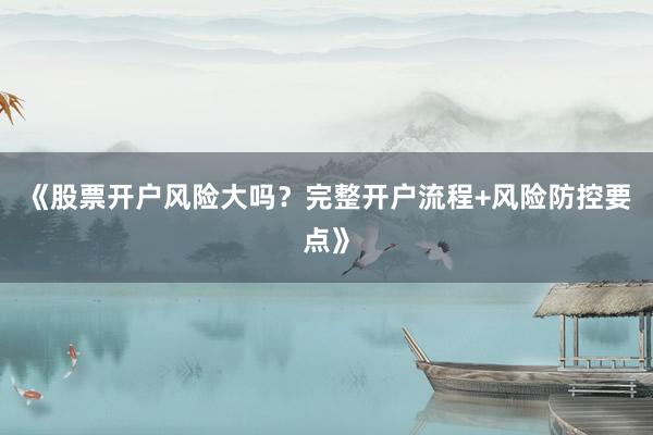 《股票开户风险大吗？完整开户流程+风险防控要点》
