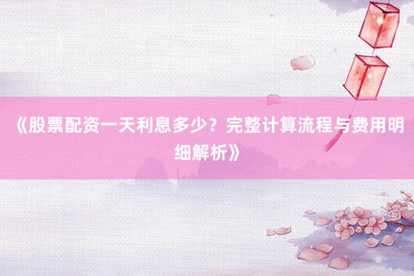 《股票配资一天利息多少？完整计算流程与费用明细解析》