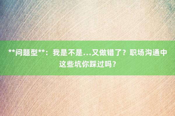 **问题型**：我是不是…又做错了？职场沟通中这些坑你踩过吗？