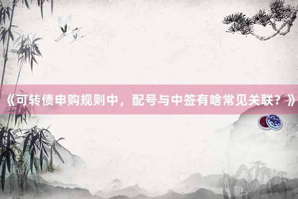 《可转债申购规则中，配号与中签有啥常见关联？》