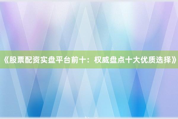 《股票配资实盘平台前十:权威盘点十大优质选择》