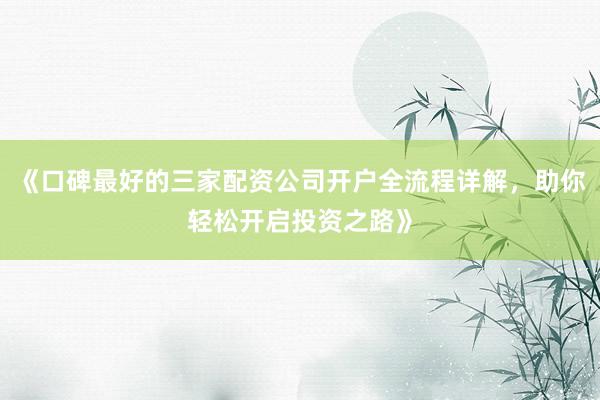 《口碑最好的三家配资公司开户全流程详解，助你轻松开启投资之路》