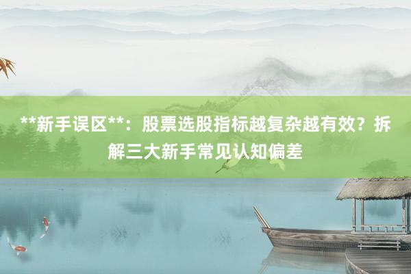 **新手误区**：股票选股指标越复杂越有效？拆解三大新手常见认知偏差