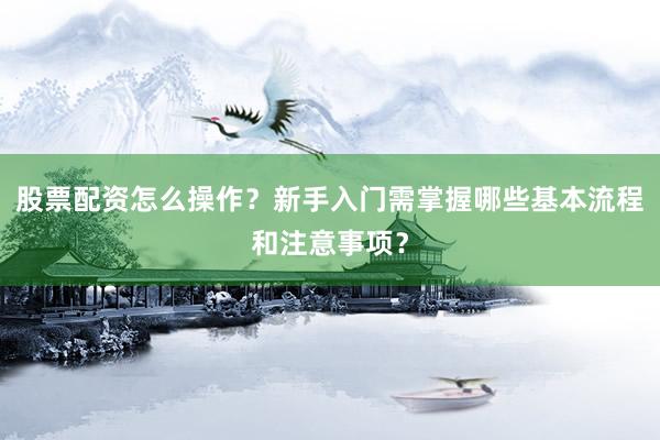 股票配资怎么操作？新手入门需掌握哪些基本流程和注意事项？