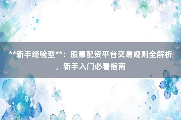**新手经验型**：股票配资平台交易规则全解析，新手入门必看指南