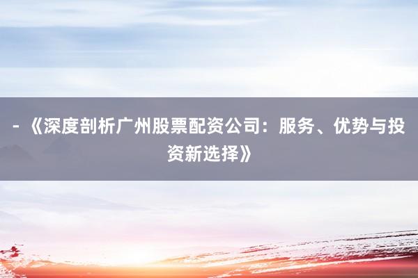 - 《深度剖析广州股票配资公司:服务、优势与投资新选择》