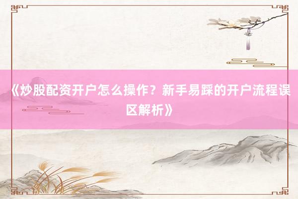《炒股配资开户怎么操作？新手易踩的开户流程误区解析》