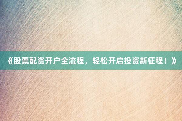 《股票配资开户全流程，轻松开启投资新征程！》