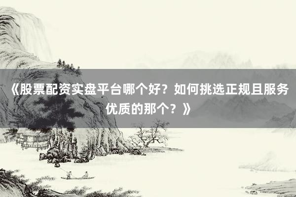 《股票配资实盘平台哪个好？如何挑选正规且服务优质的那个？》