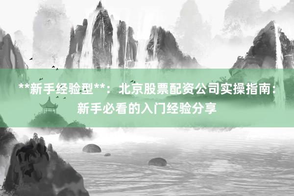 **新手经验型**：北京股票配资公司实操指南：新手必看的入门经验分享