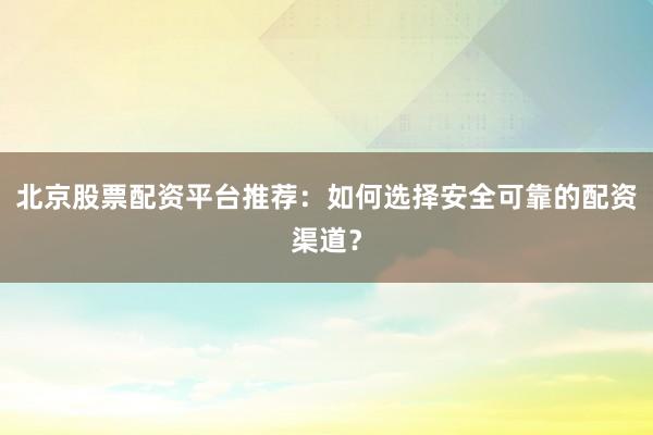 北京股票配资平台推荐：如何选择安全可靠的配资渠道？