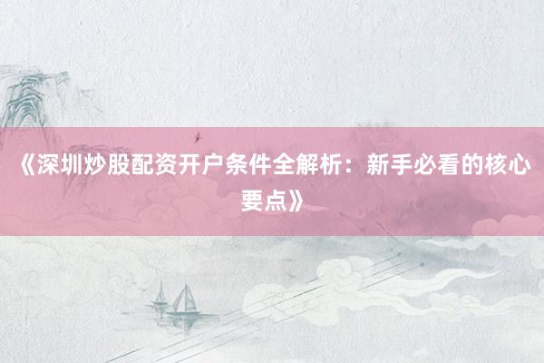 《深圳炒股配资开户条件全解析：新手必看的核心要点》