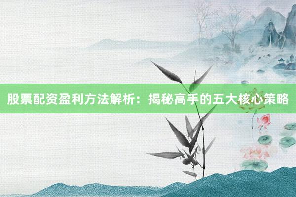 股票配资盈利方法解析：揭秘高手的五大核心策略