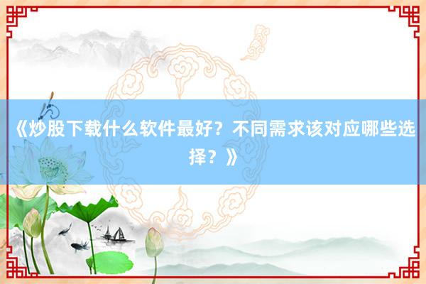 《炒股下载什么软件最好？不同需求该对应哪些选择？》