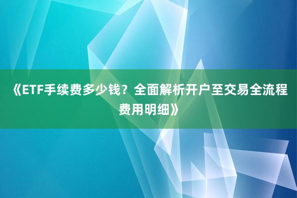 《ETF手续费多少钱？全面解析开户至交易全流程费用明细》