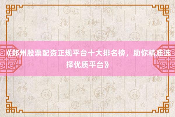 《郑州股票配资正规平台十大排名榜，助你精准选择优质平台》