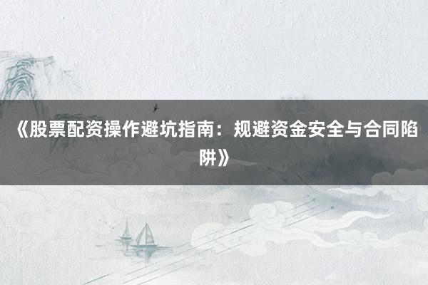《股票配资操作避坑指南：规避资金安全与合同陷阱》