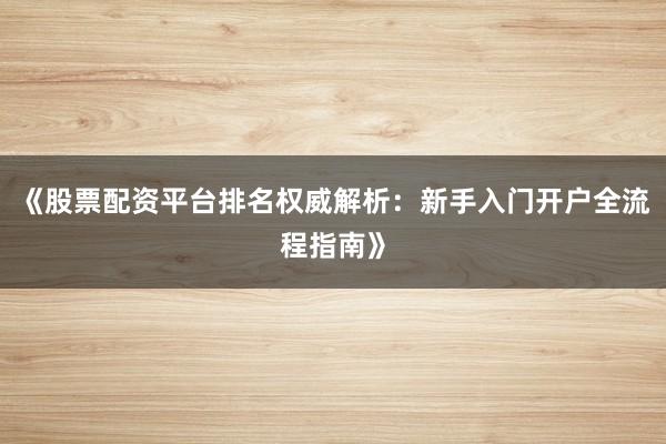 《股票配资平台排名权威解析：新手入门开户全流程指南》