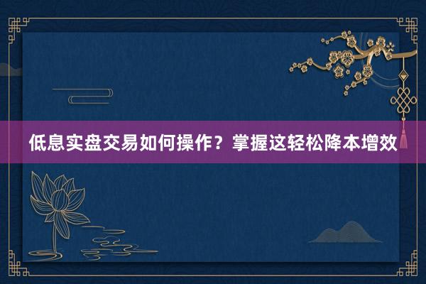 低息实盘交易如何操作？掌握这轻松降本增效