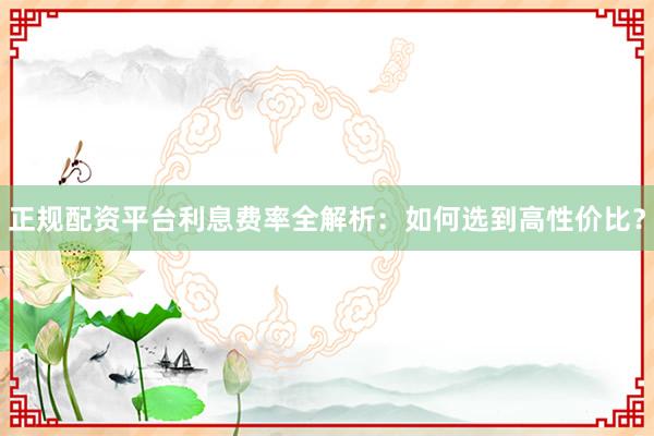 正规配资平台利息费率全解析：如何选到高性价比？