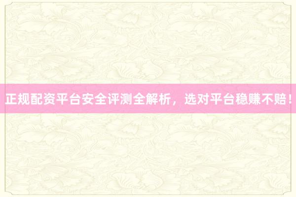 正规配资平台安全评测全解析，选对平台稳赚不赔！