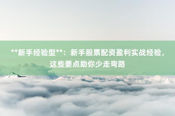 **新手经验型**：新手股票配资盈利实战经验，这些要点助你少走弯路