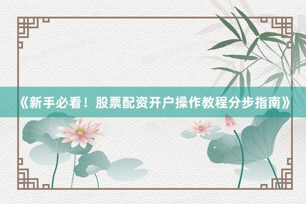 《新手必看！股票配资开户操作教程分步指南》