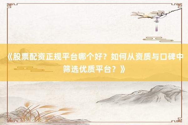 《股票配资正规平台哪个好？如何从资质与口碑中筛选优质平台？》