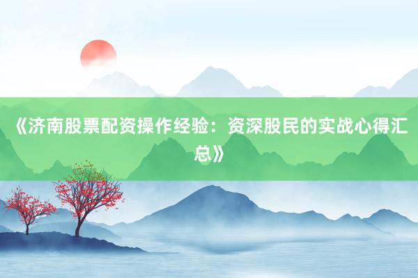 《济南股票配资操作经验：资深股民的实战心得汇总》